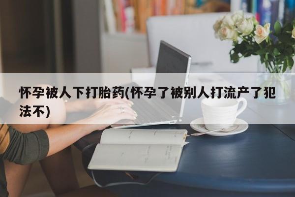打胎药在线购买全国包邮怀孕被人下打胎药(怀孕了被别人打流产了犯法不)