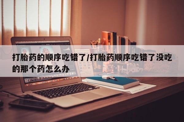 打胎药在线购买全国包邮打胎药的顺序吃错了/打胎药顺序吃错了没吃的那个药怎么办