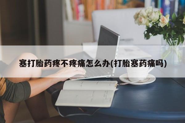 打胎药在线购买全国包邮塞打胎药疼不疼痛怎么办(打胎塞药痛吗)