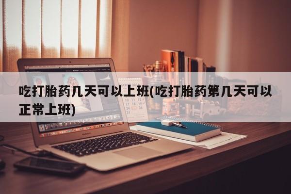 打胎药在线购买全国包邮吃打胎药几天可以上班(吃打胎药第几天可以正常上班)