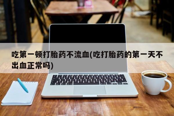 打胎药在线购买全国包邮吃第一顿打胎药不流血(吃打胎药的第一天不出血正常吗)