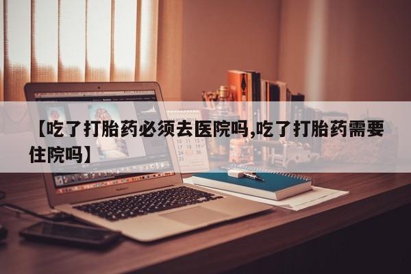 打胎药在线购买全国包邮【吃了打胎药必须去医院吗,吃了打胎药需要住院吗】