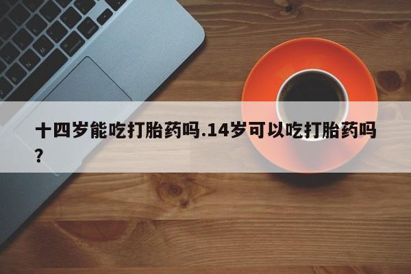 打胎药在线购买全国包邮十四岁能吃打胎药吗.14岁可以吃打胎药吗？