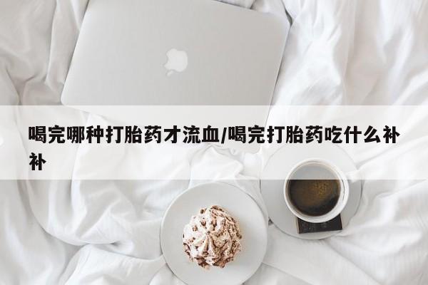 打胎药在线购买全国包邮喝完哪种打胎药才流血/喝完打胎药吃什么补补