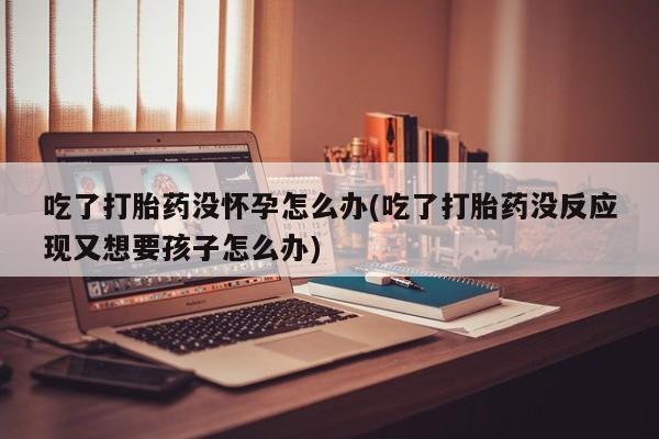 打胎药在线购买全国包邮吃了打胎药没怀孕怎么办(吃了打胎药没反应现又想要孩子怎么办)