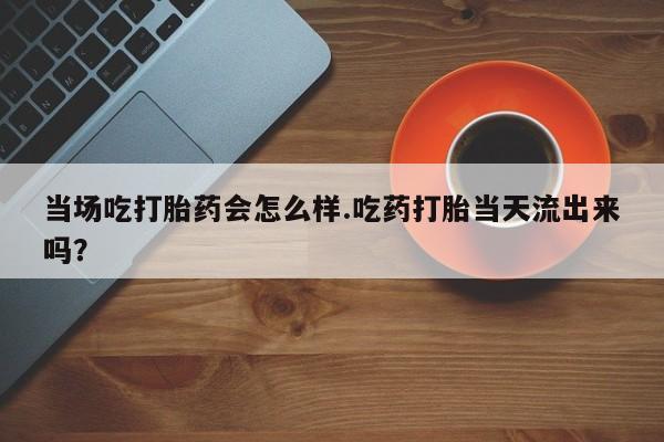 打胎药在线购买全国包邮当场吃打胎药会怎么样.吃药打胎当天流出来吗？