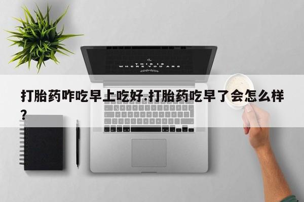 打胎药在线购买全国包邮打胎药咋吃早上吃好.打胎药吃早了会怎么样？