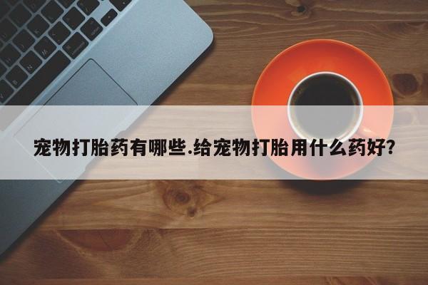 打胎药在线购买全国包邮宠物打胎药有哪些.给宠物打胎用什么药好？