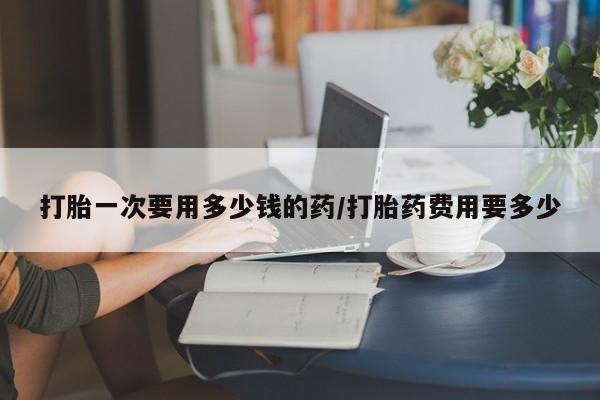 打胎药在线购买全国包邮打胎一次要用多少钱的药/打胎药费用要多少