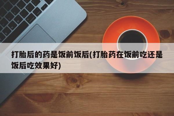 打胎药在线购买全国包邮打胎后的药是饭前饭后(打胎药在饭前吃还是饭后吃效果好)