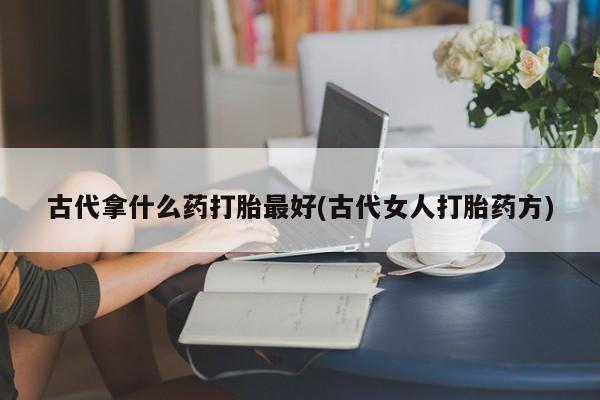 打胎药在线购买全国包邮古代拿什么药打胎最好(古代女人打胎药方)
