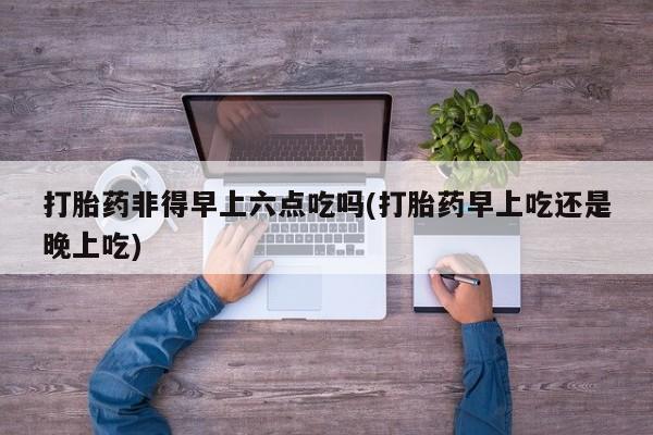打胎药在线购买全国包邮打胎药非得早上六点吃吗(打胎药早上吃还是晚上吃)