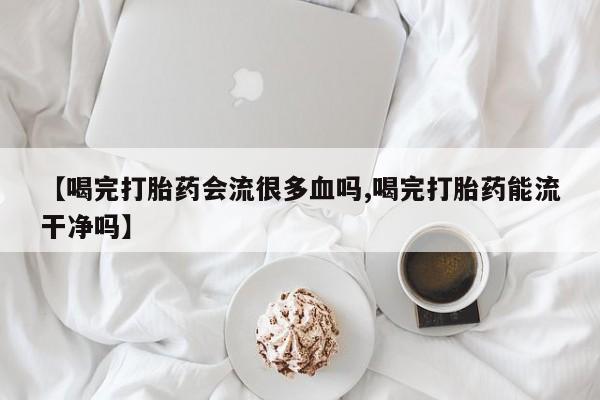 打胎药在线购买全国包邮【喝完打胎药会流很多血吗,喝完打胎药能流干净吗】