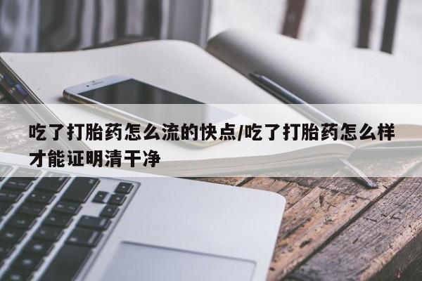 打胎药在线购买全国包邮吃了打胎药怎么流的快点/吃了打胎药怎么样才能证明清干净