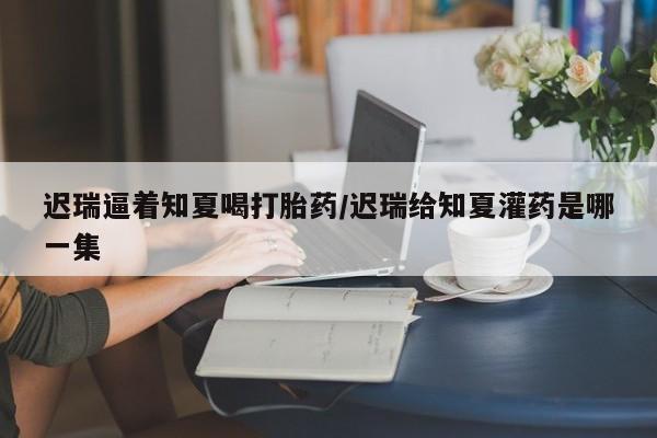 打胎药在线购买全国包邮迟瑞逼着知夏喝打胎药/迟瑞给知夏灌药是哪一集