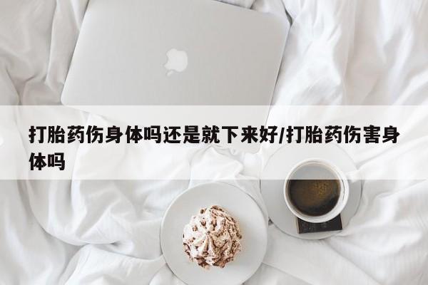 打胎药在线购买全国包邮打胎药伤身体吗还是就下来好/打胎药伤害身体吗