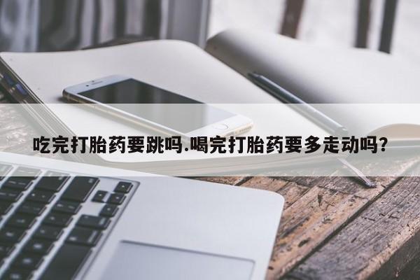 打胎药在线购买全国包邮吃完打胎药要跳吗.喝完打胎药要多走动吗？