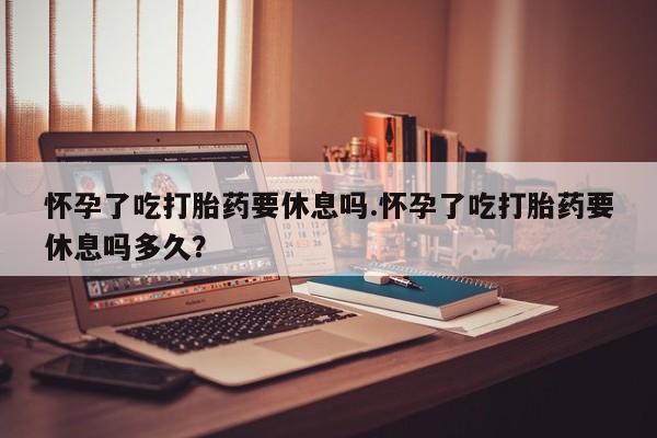 打胎药在线购买全国包邮怀孕了吃打胎药要休息吗.怀孕了吃打胎药要休息吗多久？