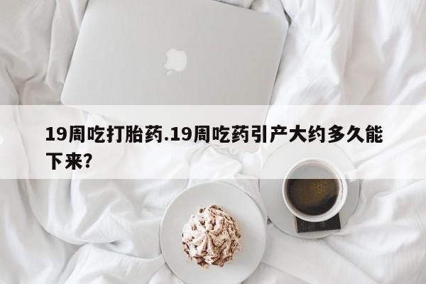 打胎药在线购买全国包邮19周吃打胎药.19周吃药引产大约多久能下来？