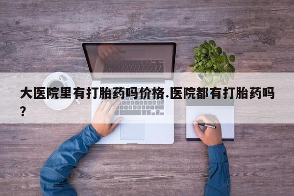 打胎药在线购买全国包邮大医院里有打胎药吗价格.医院都有打胎药吗？