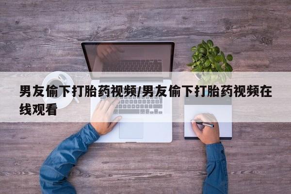 打胎药在线购买全国包邮男友偷下打胎药视频/男友偷下打胎药视频在线观看