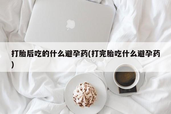 打胎药在线购买全国包邮打胎后吃的什么避孕药(打完胎吃什么避孕药)
