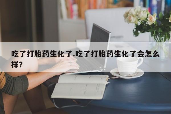 打胎药在线购买全国包邮吃了打胎药生化了.吃了打胎药生化了会怎么样？