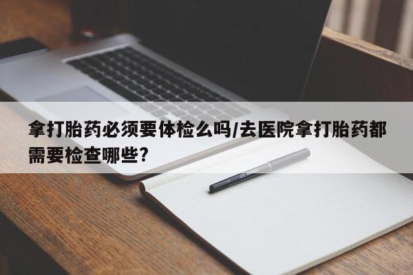 打胎药在线购买全国包邮拿打胎药必须要体检么吗/去医院拿打胎药都需要检查哪些?