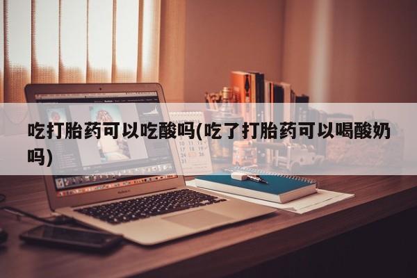 打胎药在线购买全国包邮吃打胎药可以吃酸吗(吃了打胎药可以喝酸奶吗)