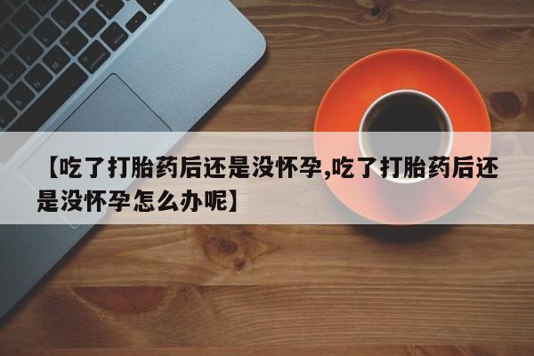 打胎药在线购买全国包邮【吃了打胎药后还是没怀孕,吃了打胎药后还是没怀孕怎么办呢】