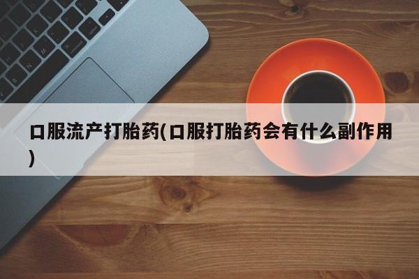 打胎药在线购买全国包邮口服流产打胎药(口服打胎药会有什么副作用)
