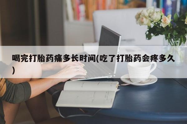 打胎药在线购买全国包邮喝完打胎药痛多长时间(吃了打胎药会疼多久)