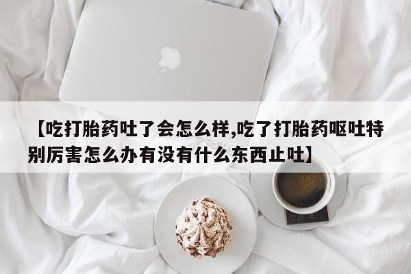 打胎药在线购买全国包邮【吃打胎药吐了会怎么样,吃了打胎药呕吐特别厉害怎么办有没有什么东西止吐】
