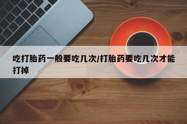 打胎药在线购买全国包邮吃打胎药一般要吃几次/打胎药要吃几次才能打掉