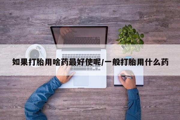 打胎药在线购买全国包邮如果打胎用啥药最好使呢/一般打胎用什么药