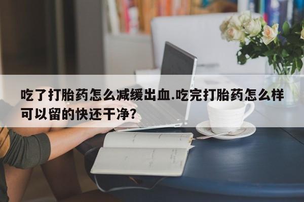 打胎药在线购买全国包邮吃了打胎药怎么减缓出血.吃完打胎药怎么样可以留的快还干净？