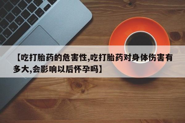 打胎药在线购买全国包邮【吃打胎药的危害性,吃打胎药对身体伤害有多大,会影响以后怀孕吗】