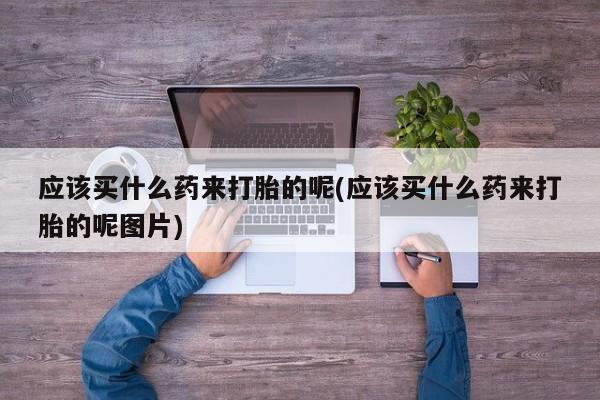 打胎药在线购买全国包邮应该买什么药来打胎的呢(应该买什么药来打胎的呢图片)