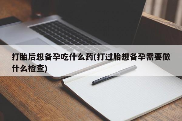 打胎药在线购买全国包邮打胎后想备孕吃什么药(打过胎想备孕需要做什么检查)