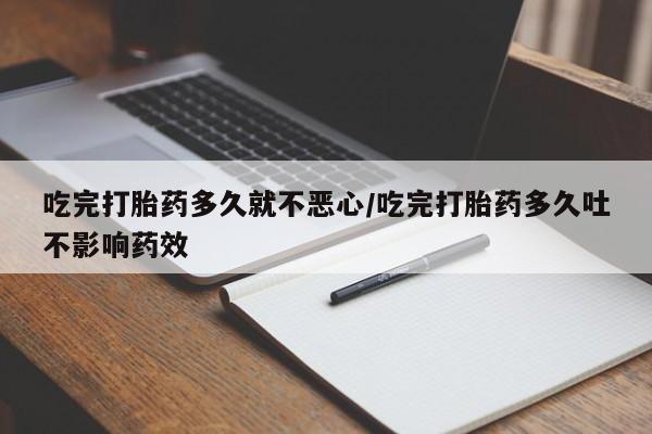 打胎药在线购买全国包邮吃完打胎药多久就不恶心/吃完打胎药多久吐不影响药效