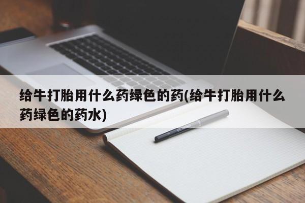 打胎药在线购买全国包邮给牛打胎用什么药绿色的药(给牛打胎用什么药绿色的药水)
