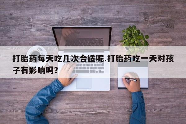 打胎药在线购买全国包邮打胎药每天吃几次合适呢.打胎药吃一天对孩子有影响吗？